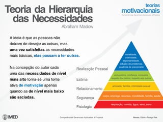 Teoria da Hierarquia
  das Necessidades
                                 Abraham Maslow

 A ideia é que as pessoas não
 deixam de desejar as coisas, mas
 uma vez satisfeitas as necessidades
                                                                                               moralidade,
 mais básicas, elas passam a ter outras.                                                       criatividade,
                                                                                             espontaneidade,
                                                                                          solução de problemas,
 Na concepção do autor cada                     Realização Pessoal
                                                                                         ausência de preconceito


 uma das necessidades de nível                                                       auto-estima, confiança, conquista
                                                                                  respeito dos outros, respeito aos outros
 mais alto torna-se uma fonte                   Estima
 ativa de motivação apenas                                                         amizade, família, intimidade sexual
                                                Relacionamento
 quando as de nível mais baixo
                                                                           corpo, emprego, recursos, moralidade, família, saúde
 são saciadas.                                  Segurança
                                                                                  respiração, comida, água, sexo, sono
                                                Fisiologia

                                Competências Gerenciais Aplicadas a Projetos                           Messias, Odolir e Rodrigo Reis
 