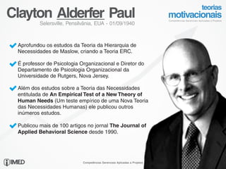 Clayton Alderfer Paul
            Selersville, Pensilvânia, EUA - 01/09/1940



 Ÿ Aprofundou os estudos da Teoria da Hierarquia de
   Necessidades de Maslow, criando a Teoria ERC.

 Ÿ É professor de Psicologia Organizacional e Diretor do
   Departamento de Psicologia Organizacional da
   Universidade de Rutgers, Nova Jersey.

 Ÿ Além dos estudos sobre a Teoria das Necessidades
   entitulada de An Empirical Test of a New Theory of
   Human Needs (Um teste empírico de uma Nova Teoria
   das Necessidades Humanas) ele publicou outros
   inúmeros estudos.

 Ÿ Publicou mais de 100 artigos no jornal The Journal of
   Applied Behavioral Science desde 1990.




16/24
                               Competências Gerenciais Aplicadas a Projetos
 