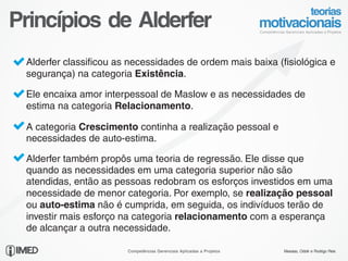 Princípios de Alderfer
   Alderfer classificou as necessidades de ordem mais baixa (fisiológica e
   segurança) na categoria Existência.

   Ele encaixa amor interpessoal de Maslow e as necessidades de
   estima na categoria Relacionamento.

   A categoria Crescimento continha a realização pessoal e
   necessidades de auto-estima.

   Alderfer também propôs uma teoria de regressão. Ele disse que
   quando as necessidades em uma categoria superior não são
   atendidas, então as pessoas redobram os esforços investidos em uma
   necessidade de menor categoria. Por exemplo, se realização pessoal
   ou auto-estima não é cumprida, em seguida, os indivíduos terão de
   investir mais esforço na categoria relacionamento com a esperança
   de alcançar a outra necessidade.
17/24
                          Competências Gerenciais Aplicadas a Projetos   Messias, Odolir e Rodrigo Reis
 