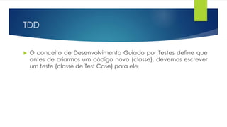 TDD 
 O conceito de Desenvolvimento Guiado por Testes define que 
antes de criarmos um código novo (classe), devemos escrever 
um teste (classe de Test Case) para ele; 
 