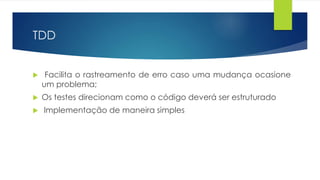 TDD 
 Facilita o rastreamento de erro caso uma mudança ocasione 
um problema; 
 Os testes direcionam como o código deverá ser estruturado 
 Implementação de maneira simples 
 