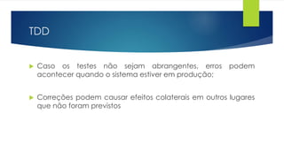 TDD 
 Caso os testes não sejam abrangentes, erros podem 
acontecer quando o sistema estiver em produção; 
 Correções podem causar efeitos colaterais em outros lugares 
que não foram previstos 
 