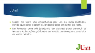 JUnit 
 Casos de teste são constituídos por um ou mais métodos, 
sendo que estes podem estar agrupados em suítes de teste. 
 Ele Fornece uma API (conjunto de classes) para construir os 
testes e Aplicações gráficas e em modo console para executar 
os testes criados. 
 