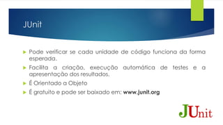 JUnit 
 Pode verificar se cada unidade de código funciona da forma 
esperada. 
 Facilita a criação, execução automática de testes e a 
apresentação dos resultados. 
 É Orientado a Objeto 
 É gratuito e pode ser baixado em: www.junit.org 
 