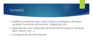 TesteNG 
 TestNG é projetado para cobrir todas as categorias de testes: 
unidade, funcional, end-to-end, integração, etc ... 
 Apoiado por uma variedade de ferramentas e plug-ins (Eclipse, 
IDEA, Maven, etc ...) 
 Configuração de teste flexível. 
 