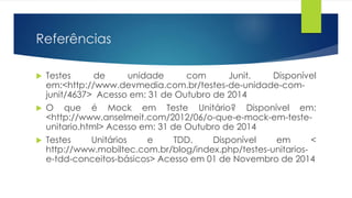 Referências 
 Testes de unidade com Junit. Disponível 
em:<http://www.devmedia.com.br/testes-de-unidade-com-junit/ 
4637> Acesso em: 31 de Outubro de 2014 
 O que é Mock em Teste Unitário? Disponível em: 
<http://www.anselmeit.com/2012/06/o-que-e-mock-em-teste-unitario. 
html> Acesso em: 31 de Outubro de 2014 
 Testes Unitários e TDD. Disponível em < 
http://www.mobiltec.com.br/blog/index.php/testes-unitarios-e- 
tdd-conceitos-básicos> Acesso em 01 de Novembro de 2014 
 