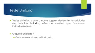 Teste Unitário 
 Testes unitários, como o nome sugere, devem testar unidades 
de trabalho isoladas, afim de mostrar que funcionam 
individualmente. 
 O que é unidade? 
 Componente, classe, método, etc. 
 