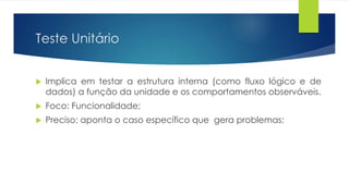 Teste Unitário 
 Implica em testar a estrutura interna (como fluxo lógico e de 
dados) a função da unidade e os comportamentos observáveis. 
 Foco: Funcionalidade; 
 Preciso: aponta o caso específico que gera problemas; 
 