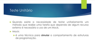 Teste Unitário 
 Quando existe a necessidade de testar unitariamente um 
método que realize uma tarefa que dependa de algum recurso 
externo é necessário o uso de um Mock. 
 Mock: 
 é uma técnica para simular o comportamento de estruturas 
de programação. 
 
