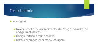 Teste Unitário 
 Vantagens: 
 Previne contra o aparecimento de “bugs” oriundos de 
códigos mal escritos. 
 Código testado é mais confiável. 
 Permite alterações sem medo (coragem) 
 