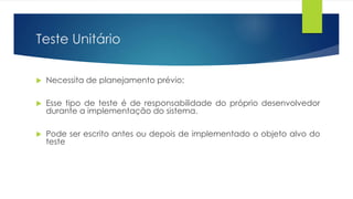 Teste Unitário 
 Necessita de planejamento prévio; 
 Esse tipo de teste é de responsabilidade do próprio desenvolvedor 
durante a implementação do sistema. 
 Pode ser escrito antes ou depois de implementado o objeto alvo do 
teste 
 