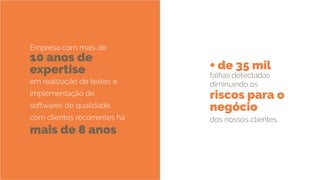 10 anos de
expertise + de 35 mil
mais de 8 anos
riscos para o
negócio
Empresa com mais de
em realização de testes e
implementação de
softwares de qualidade,
com clientes recorrentes há
falhas detectadas
diminuindo os
dos nossos clientes
 