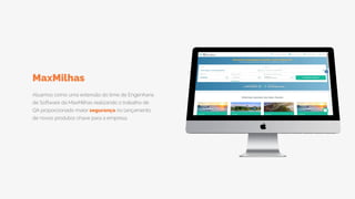 Atuamos como uma extensão do time de Engenharia
de Software da MaxMilhas realizando o trabalho de
QA proporcionado maior segurança no lançamento
de novos produtos chave para a empresa.
MaxMilhas
 