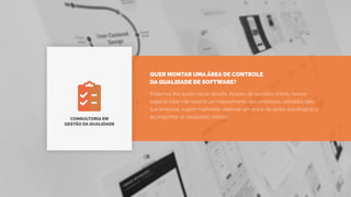 CONSULTORIA EM
GESTÃO DA QUALIDADE
Podemos lhe ajudar nesse desafio. Através de reuniões online, nossos
especia listas irão realizar um mapeamento dos processos utilizados pela
sua empresa, sugerir melhorias, elaborar um plano de ações estratégicas e
acompanhar os resultados obtidos.
QUER MONTAR UMA ÁREA DE CONTROLE
DA QUALIDADE DE SOFTWARE?
 