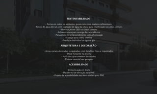 SUSTENTABILIDADE
- Portas em todos os ambientes produzidas com madeira reflorestada
- Reuso de água pluvial, com captação de água da chuva para reutilização nas áreas comuns
- Iluminação em LED nas áreas comuns
- Infraestrutura para recarga de carro elétrico
- Paisagismo no empreendimento com arborização
- Espaço para coleta seletiva
- Medição individual de água e gás
ARQUITETURA E DECORAÇÃO
- Áreas sociais decoradas e equipadas, com detalhes finos e requintados
- Deck flutuante na piscina
- Halls dos apartamentos decorados
- Pintura especial nas garagens
ACESSIBILIDADE
- Comunicação em braile
- Plataforma de elevação para PNE
- Projeto de acessibilidade nas áreas sociais para PNE
 