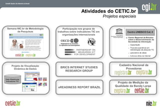A evolução da Internet no Brasil
26 de março de 2009 – São Paulo
Projeto de Visualização
Dinâmica de Dados
Participação nos grupos de
trabalhos sobre indicadores TIC em
organizações internacionais
Semana NIC.br de Metodologia
de Pesquisas
Atividades do CETIC.br
Projetos especiais
Cadastro Nacional de
Provedores
Projeto de Medição da
Qualidade da Banda Larga
BRICS INTERNET STUDIES
RESEARCH GROUP
eREADINESS REPORT BRAZIL
 
