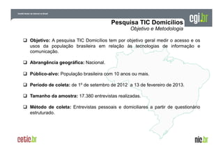   Objetivo: A pesquisa TIC Domicílios tem por objetivo geral medir o acesso e os
usos da população brasileira em relação às tecnologias de informação e
comunicação.
  Abrangência geográfica: Nacional.
  Público-alvo: População brasileira com 10 anos ou mais.
  Período de coleta: de 1º de setembro de 2012 a 13 de fevereiro de 2013.
  Tamanho da amostra: 17.380 entrevistas realizadas.
  Método de coleta: Entrevistas pessoais e domiciliares a partir de questionário
estruturado.

 