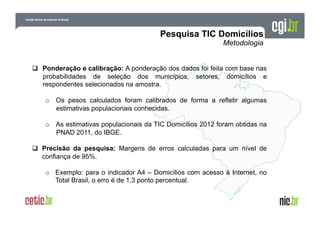   Ponderação e calibração: A ponderação dos dados foi feita com base nas
probabilidades de seleção dos municípios, setores, domicílios e
respondentes selecionados na amostra.
o  Os pesos calculados foram calibrados de forma a refletir algumas
estimativas populacionais conhecidas.
o  As estimativas populacionais da TIC Domicílios 2012 foram obtidas na
PNAD 2011, do IBGE.
  Precisão da pesquisa: Margens de erros calculadas para um nível de
confiança de 95%.
o  Exemplo: para o indicador A4 – Domicílios com acesso à Internet, no
Total Brasil, o erro é de 1,3 ponto percentual.

 