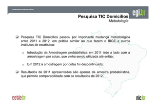   Pesquisa TIC Domicílios passou por importante mudança metodológica
entre 2011 e 2012, em prática similar ao que fazem o IBGE e outros
institutos de estatística:
o  Introdução da Amostragem probabilística em 2011 lado a lado com a
amostragem por cotas, que vinha sendo utilizada até então;
o  Em 2012 a amostragem por cotas foi descontinuada;
  Resultados de 2011 apresentados são apenas da amostra probabilística,
que permite comparabilidade com os resultados de 2012.

 