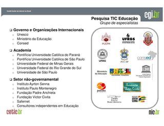 A evolução da Internet no BrasilA evolução da Internet no Brasil
26 de março de 200926 de março de 2009 –– São PauloSão Paulo
Governo e Organizações Internacionais
o Unesco
o Ministério da Educação
o Consed
Academia
o Pontifícia Universidade Católica do Paraná
o Pontifícia Universidade Católica de São Paulo
o Universidade Federal de Minas Gerais
o Universidade Federal do Rio Grande do Sul
o Universidade de São Paulo
Setor não-governamental
o Instituto Ayrton Senna
o Instituto Paulo Montenegro
o Fundação Padre Anchieta
o Fundação Victor Civita
o Safernet
o Consultores independentes em Educação
Pesquisa TIC Educação
Grupo de especialistas
 