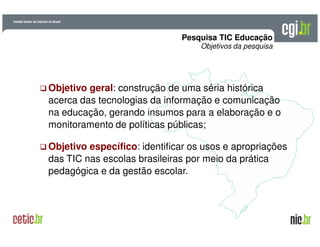A evolução da Internet no BrasilA evolução da Internet no Brasil
26 de março de 200926 de março de 2009 –– São PauloSão Paulo
Pesquisa TIC Educação
Objetivos da pesquisa
Objetivo geral: construção de uma séria histórica
acerca das tecnologias da informação e comunicação
na educação, gerando insumos para a elaboração e o
monitoramento de políticas públicas;
Objetivo específico: identificar os usos e apropriações
das TIC nas escolas brasileiras por meio da prática
pedagógica e da gestão escolar.
 