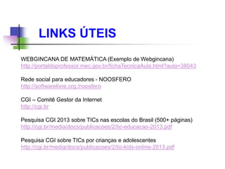 LINKS ÚTEIS
WEBGINCANA DE MATEMÁTICA (Exemplo de Webgincana)
http://portaldoprofessor.mec.gov.br/fichaTecnicaAula.html?aula=38043
Rede social para educadores - NOOSFERO
http://softwarelivre.org./noosfero
CGI – Comitê Gestor da Internet
http://cgi.br
Pesquisa CGI 2013 sobre TICs nas escolas do Brasil (500+ páginas)
http://cgi.br/media/docs/publicacoes/2/tic-educacao-2013.pdf
Pesquisa CGI sobre TICs por crianças e adolescentes
http://cgi.br/media/docs/publicacoes/2/tic-kids-online-2013.pdf
 