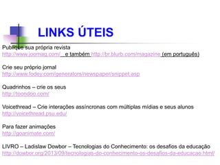 LINKS ÚTEIS
Publique sua própria revista
http://www.joomag.com/ e também http://br.blurb.com/magazine (em português)
Crie seu próprio jornal
http://www.fodey.com/generators/newspaper/snippet.asp
Quadrinhos – crie os seus
http://toondoo.com/
Voicethread – Crie interações assíncronas com múltiplas mídias e seus alunos
http://voicethread.psu.edu/
Para fazer animações
http://goanimate.com/
LIVRO – Ladislaw Dowbor – Tecnologias do Conhecimento: os desafios da educação
http://dowbor.org/2013/09/tecnologias-do-conhecimento-os-desafios-da-educacao.html/
 
