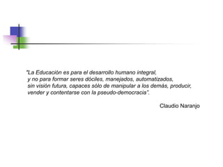 "La Educación es para el desarrollo humano integral,
y no para formar seres dóciles, manejados, automatizados,
sin visión futura, capaces sólo de manipular a los demás, producir,
vender y contentarse con la pseudo-democracia”.
Claudio Naranjo
 