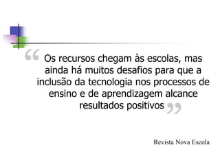 Os recursos chegam às escolas, mas
ainda há muitos desafios para que a
inclusão da tecnologia nos processos de
ensino e de aprendizagem alcance
resultados positivos.
Revista Nova Escola
 