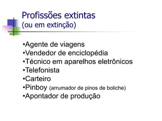 Profissões extintas
(ou em extinção)
•Agente de viagens
•Vendedor de enciclopédia
•Técnico em aparelhos eletrônicos
•Telefonista
•Carteiro
•Pinboy (arrumador de pinos de boliche)
•Apontador de produção
 