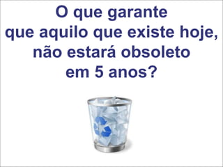 O que garante
que aquilo que existe hoje,
não estará obsoleto
em 5 anos?
 