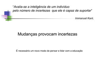 “Avalia-se a inteligência de um indivíduo
pelo número de incertezas que ele é capaz de suportar”
Immanuel Kant.
Mudanças provocam incertezas
É necessário um novo modo de pensar e lidar com a educação
 