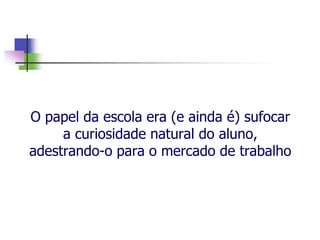 O papel da escola era (e ainda é) sufocar
a curiosidade natural do aluno,
adestrando-o para o mercado de trabalho
 