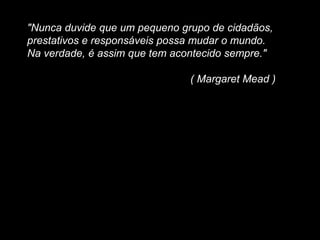 "Nunca duvide que um pequeno grupo de cidadãos,
prestativos e responsáveis possa mudar o mundo.
Na verdade, é assim que tem acontecido sempre."
( Margaret Mead )
 