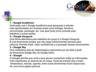 1 – Google Acadêmico
Você pode usar o Google Acadêmico para pesquisas e estudos
mais aprofundados em diversas áreas como biologia, literatura,
comunicação, psicologia, etc. Use essa fonte como consulta para
trabalhos e outras tarefas.
2 – Google Hangouts
Uma ótima alternativa para trabalhos em grupo é o Google Hangouts.
É uma ferramenta simples que não exige conhecimentos técnicos para
utilizá-la. Permite chats, vídeo conferências e a gravação dessas transmissões.
3 – Google Sky
Uma verdadeira aula de meteorologia e astronomia por ser feita a partir
da ferramenta Google Sky, do Google Earth.
4 – iGoogle
O iGoogle permite que você e seus alunos mantenham todas as informações
mais importantes ao alcance de um clique. Caixa de entrada dos e-mails,
temperatura, notícias, agenda, entre outras ferramentas ficam disponíveis
em uma única página pessoal.
 