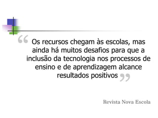 Os recursos chegam às escolas, mas
ainda há muitos desafios para que a
inclusão da tecnologia nos processos de
ensino e de aprendizagem alcance
resultados positivos.
Revista Nova Escola
 