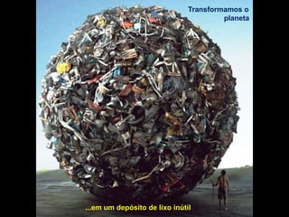 Transformamos o
planeta
...em um depósito de lixo inútil
 