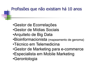Profissões que não existiam há 10 anos
•Gestor de Ecorrelações
•Gestor de Mídias Sociais
•Arquiteto de Big Data
•Bioinformacionista (mapeamento de genoma)
•Técnico em Telemedicina
•Gestor de Marketing para e-commerce
•Especialista em Mobile Marketing
•Gerontologia
 