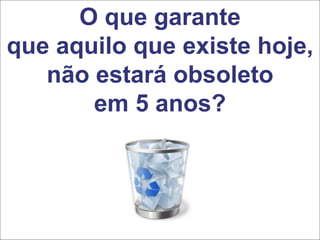 O que garante
que aquilo que existe hoje,
não estará obsoleto
em 5 anos?
 