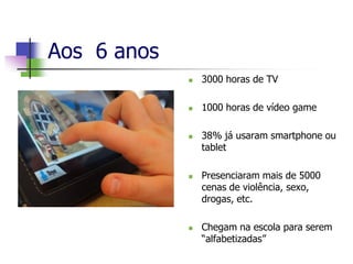 Aos 6 anos
 3000 horas de TV
 1000 horas de vídeo game
 38% já usaram smartphone ou
tablet
 Presenciaram mais de 5000
cenas de violência, sexo,
drogas, etc.
 Chegam na escola para serem
“alfabetizadas”
 