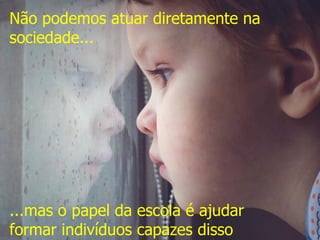 Não podemos atuar diretamente na
sociedade...
...mas o papel da escola é ajudar
formar indivíduos capazes disso
 