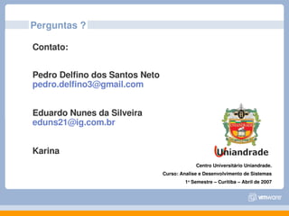 Perguntas ?

Contato:


Pedro Delfino dos Santos Neto 
pedro.delfino3@gmail.com


Eduardo Nunes da Silveira
eduns21@ig.com.br


Karina
                                              Centro Universitário Uniandrade.
                                 Curso: Analise e Desenvolvimento de Sistemas
                                          1o Semestre – Curitiba – Abril de 2007
 