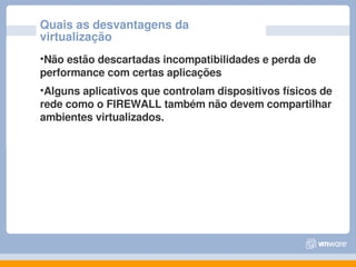 Quais as desvantagens da 
virtualização
•Não estão descartadas incompatibilidades e perda de 
performance com certas aplicações
•Alguns aplicativos que controlam dispositivos físicos de 
rede como o FIREWALL também não devem compartilhar 
ambientes virtualizados.
 