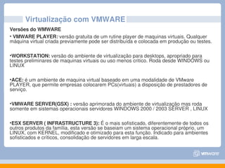 Virtualização com VMWARE
Versões do WMWARE
• VMWARE PLAYER: versão gratuita de um rutine player de maquinas virtuais. Qualquer 
máquina virtual criada previamente pode ser distribuída e colocada em produção ou testes.

•WORKSTATION: versão do ambiente de virtualização para desktops, apropriado para 
testes preliminares de maquinas virtuais ou uso menos critico. Roda desde WINDOWS ou 
LINUX

•ACE: é um ambiente de maquina virtual baseado em uma modalidade de VMware 
PLAYER, que permite empresas colocarem PCs(virtuais) a disposição de prestadores de 
serviço.

•VMWARE SERVER(GSX) : versão aprimorada do ambiente de virtualização mas roda 
somente em sistemas operacionais servidores WINDOWS 2000 / 2003 SERVER , LINUX

•ESX SERVER ( INFRASTRUCTURE 3): É o mais sofisticado, diferentemente de todos os 
outros produtos da família, esta versão se baseiam um sistema operacional próprio, um 
LINUX, com KERNEL, modificado e otimizado para esta função. Indicado para ambientes 
sofisticados e críticos, consolidação de servidores em larga escala.
 