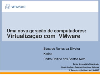 Uma nova geração de computadores:
Virtualização com  VMware

               Eduardo Nunes da Silveira
               Karina
               Pedro Delfino dos Santos Neto
                                        Centro Universitário Uniandrade.
                           Curso: Analise e Desenvolvimento de Sistemas
                                    1o Semestre – Curitiba – Abril de 2007
 