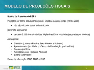 4
MODELO DE PROJEÇÕES FISCAIS
Modelo de Projeções do RGPS
Projeções por coorte populacionais (Idade, Sexo) ao longo do tempo (2019 a 2060)
• não são utilizados dados individualizados
Dimensão operacional:
• cerca de 2.200 abas distribuídas 30 planilhas Excel vinculadas (separadas por Módulos)
Abrangência:
• Clientelas (Urbana e Rural) e Sexo (Homens e Mulheres)
• Aposentadorias (por Idade, por Tempo de Contribuição, por Invalidez)
• Pensões por Morte
• Auxílios (Doença, Reclusão, Acidente)
• Salário-Maternidade
Fontes de Informação: IBGE, PNAD e INSS
 