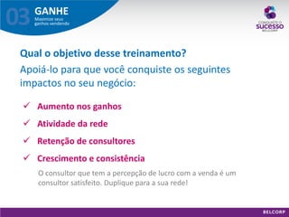 GANHE 
Maximize seus ganhos vendendo 
03 
Aumento nos ganhos 
Atividade da rede 
Retenção de consultores 
Crescimento e consistência 
O consultor que tem a percepção de lucro com a venda é um consultor satisfeito. Duplique para a sua rede! 
Qual o objetivo desse treinamento? 
Apoiá-lo para que você conquiste os seguintes impactos no seu negócio:  