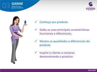 GANHE 
Maximize seus ganhos vendendo 
03 
Conheça seu produto. 
Saiba as suas principais características funcionais e diferenciais. 
Mostre as qualidades e diferenciais do produto. 
Inspire o cliente a comprar, demonstrando o produto.  