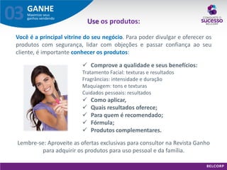 GANHE 
Maximize seus ganhos vendendo 
03 
Use os produtos: Você é a principal vitrine do seu negócio. Para poder divulgar e oferecer os produtos com segurança, lidar com objeções e passar confiança ao seu cliente, é importante conhecer os produtos: Lembre-se: Aproveite as ofertas exclusivas para consultor na Revista Ganho para adquirir os produtos para uso pessoal e da família. 
Comprove a qualidade e seus benefícios: Tratamento Facial: texturas e resultados Fragrâncias: intensidade e duração Maquiagem: tons e texturas Cuidados pessoais: resultados 
Como aplicar, 
Quais resultados oferece; 
Para quem é recomendado; 
Fórmula; 
Produtos complementares.  