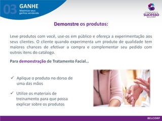 GANHE 
Maximize seus ganhos vendendo 
03 
Demonstre os produtos: 
Leve produtos com você, use-os em público e ofereça a experimentação aos seus clientes. O cliente quando experimenta um produto de qualidade tem maiores chances de efetivar a compra e complementar seu pedido com outros itens do catálogo. 
Para demonstração de Tratamento Facial… 
Aplique o produto no dorso de uma das mãos 
Utilize os materiais de treinamento para que possa explicar sobre os produtos  